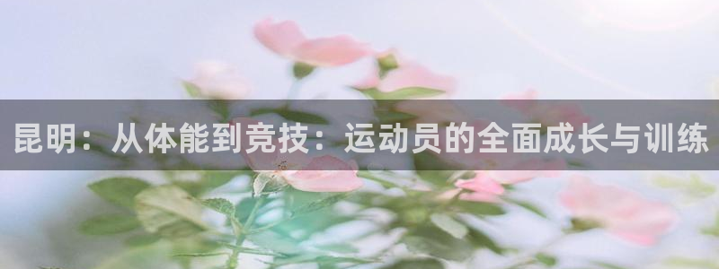悟空体育莆田：昆明：从体能到竞技：运动员的全面成长与训练